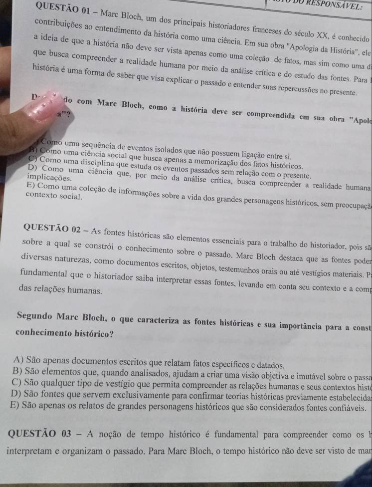 dO RESPONSÁVEL 
QUESTÃO 01 - Marc Bloch, um dos principais historiadores franceses do século XX, é conhecido
contribuições ao entendimento da história como uma ciência. Em sua obra "Apologia da História", ele
a ideia de que a história não deve ser vista apenas como uma coleção de fatos, mas sim como uma da
que busca compreender a realidade humana por meio da análise crítica e do estudo das fontes. Para l
história é uma forma de saber que visa explicar o passado e entender suas repercussões no presente.
D do com Marc Bloch, como a história deve ser compreendida em sua obra "Apolo
a"?
Como uma sequência de eventos isolados que não possuem ligação entre si.
B) Como uma ciência social que busca apenas a memorização dos fatos históricos.
C) Como uma disciplina que estuda os eventos passados sem relação com o presente.
implicações.
D) Como uma ciência que, por meio da análise crítica, busca compreender a realidade humana
contexto social.
E) Como uma coleção de informações sobre a vida dos grandes personagens históricos, sem preocupaçã
QUESTÃO 02 - As fontes históricas são elementos essenciais para o trabalho do historiador, pois são
sobre a qual se constrói o conhecimento sobre o passado. Marc Bloch destaca que as fontes poder
diversas naturezas, como documentos escritos, objetos, testemunhos orais ou até vestígios materiais. P
fundamental que o historiador saiba interpretar essas fontes, levando em conta seu contexto e a comp
das relações humanas.
Segundo Marc Bloch, o que caracteriza as fontes históricas e sua importância para a const
conhecimento histórico?
A) São apenas documentos escritos que relatam fatos específicos e datados.
B) São elementos que, quando analisados, ajudam a criar uma visão objetiva e imutável sobre o passa
C) São qualquer tipo de vestígio que permita compreender as relações humanas e seus contextos histe
D) São fontes que servem exclusivamente para confirmar teorias históricas previamente estabelecidas
E) São apenas os relatos de grandes personagens históricos que são considerados fontes confiáveis.
QUESTÃO 03 - A noção de tempo histórico é fundamental para compreender como os h
interpretam e organizam o passado. Para Marc Bloch, o tempo histórico não deve ser visto de mar