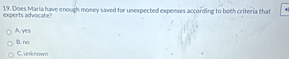 Does Maria have enough money saved for unexpected expenses according to both criteria that
experts advocate?
A. yes
B. no
C. unknown