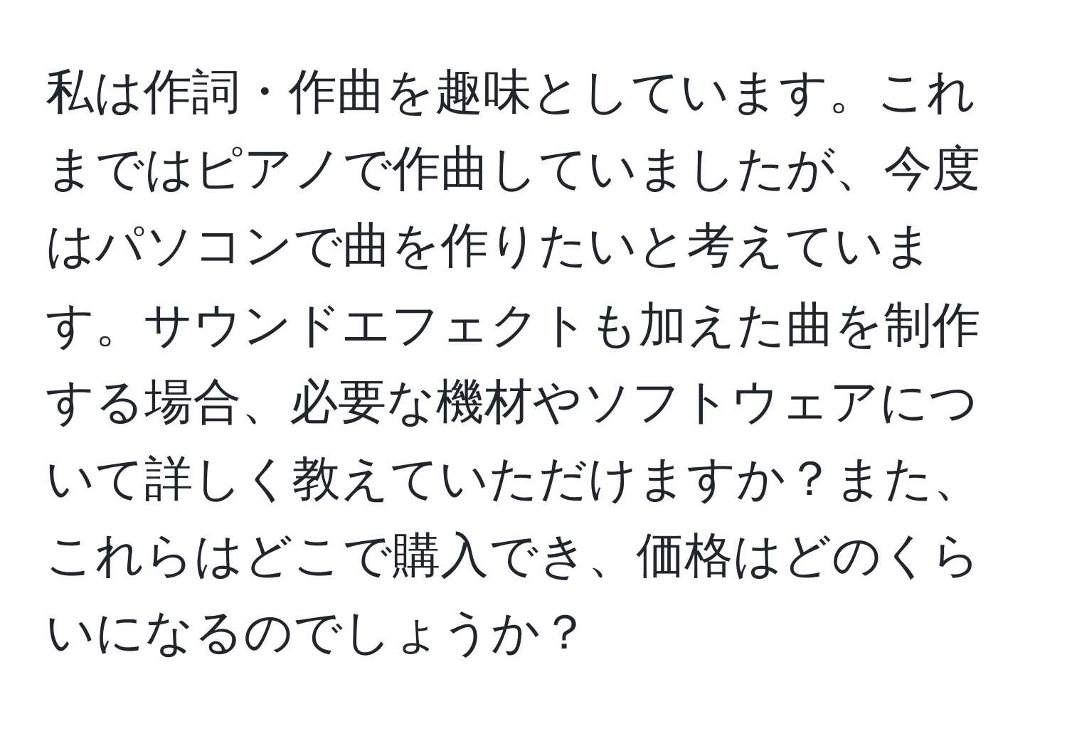 私は作詞・作曲を趣味としています。これまではピアノで作曲していましたが、今度はパソコンで曲を作りたいと考えています。サウンドエフェクトも加えた曲を制作する場合、必要な機材やソフトウェアについて詳しく教えていただけますか？また、これらはどこで購入でき、価格はどのくらいになるのでしょうか？