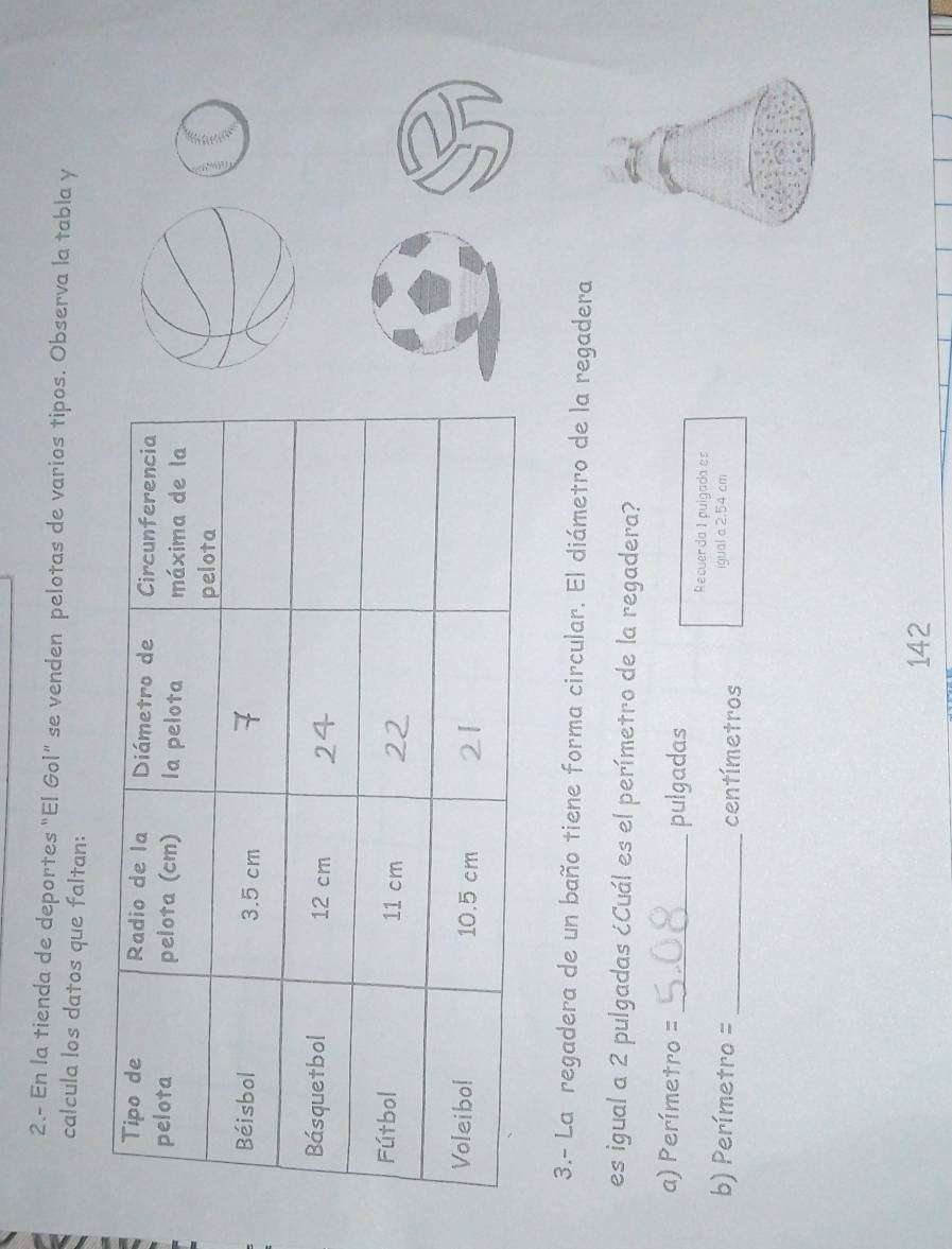 2.- En la tienda de deportes "El Gol" se venden pelotas de varios tipos. Observa la tabla y 
calcula los datos que faltan: 
3.- La regadera de un baño tiene forma circular. El diámetro de la regadera 
es igual a 2 pulgadas ¿Cuál es el perímetro de la regadera? 
a) Perímetro =_ pulgadas 
Recuerda 1 pulgada es 
b) Perímetro =_  centímetros igual a 2.54 cm
142