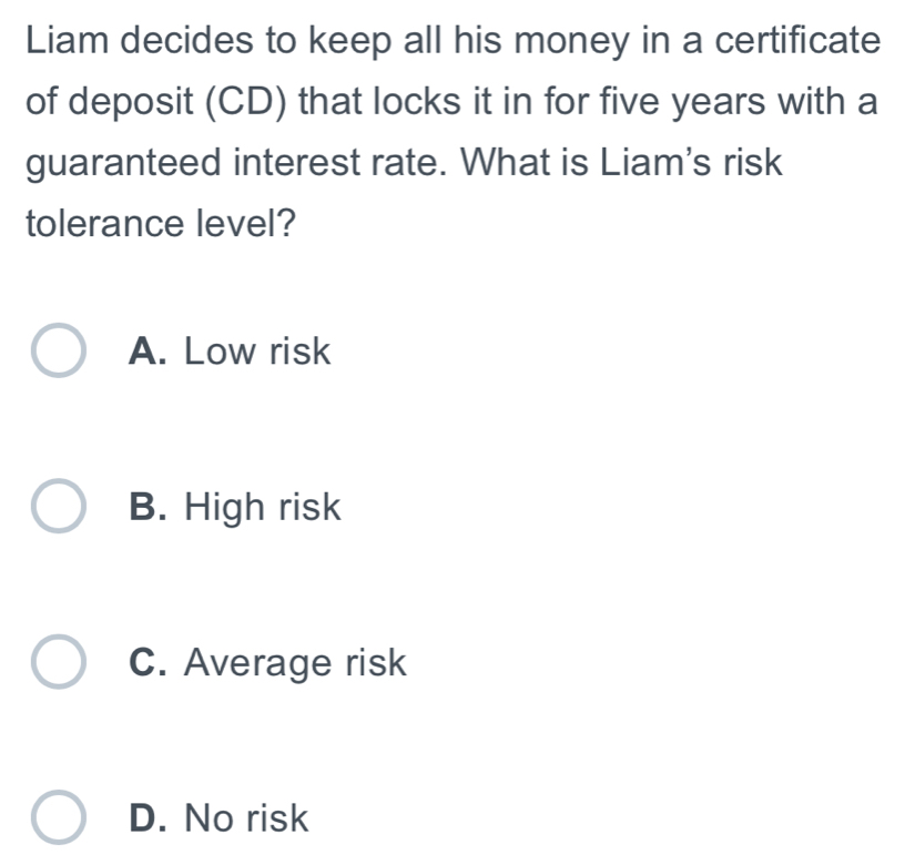 Liam decides to keep all his money in a certificate
of deposit (CD) that locks it in for five years with a
guaranteed interest rate. What is Liam's risk
tolerance level?
A. Low risk
B. High risk
C. Average risk
D. No risk