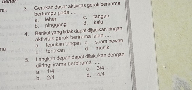 benar
rak 3. Gerakan dasar aktivitas gerak berirama
bertumpu pada ....
a. leher c. tangan
b. pinggang d. kaki
4. Berikut yang tidak dapat dijadikan iringan
aktivitas gerak berirama ialah ....
a. tepukan tangan c. suara hewan
n a - b. teriakan
d. musik
5. Langkah depan dapat dilakukan dengan
diiringi irama berbiramá_
a. 1/4 c. 3/4
b. 2/4 d. 4/4