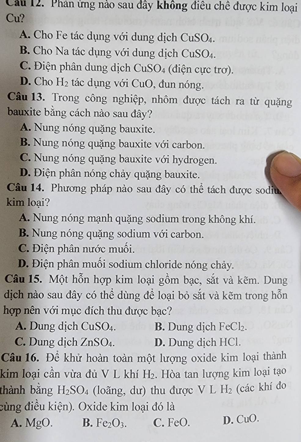 Phán ứng nào sau đây không điều chê được kim loại
Cu?
A. Cho Fe tác dụng với dung dịch Cu SU
B. Cho Na tác dụng với dung dịch CuSO4.
C. Điện phân dung dịch CuSO4 (điện cực trơ).
D. Cho H_2 tác dụng với CuO, đun nóng.
Câu 13. Trong công nghiệp, nhôm được tách ra từ quặng
bauxite bằng cách nào sau đây?
A. Nung nóng quặng bauxite.
B. Nung nóng quặng bauxite với carbon.
C. Nung nóng quặng bauxite với hydrogen.
D. Điện phân nóng chảy quặng bauxite.
Câu 14. Phương pháp nào sau đây có thể tách được sodiu
kim loại?
A. Nung nóng mạnh quặng sodium trong không khí.
B. Nung nóng quặng sodium với carbon.
C. Điện phân nước muối.
D. Điện phân muối sodium chloride nóng chảy.
Câu 15. Một hỗn hợp kim loại gồm bạc, sắt và kẽm. Dung
dịch nào sau đây có thể dùng để loại bỏ sắt và kẽm trong hỗn
hợp nên với mục đích thu được bạc?
A. Dung dịch CuSO_4. B. Dung dịch Fe C1
C. Dung dịch ZnSO_4. D. Dung dịch HCl.
Câu 16. Để khử hoàn toàn một lượng oxide kim loại thành
kim loại cần vừa đủ V L khí H_2.  Hòa tan lượng kim loại tạo
thành bằng H_2SO_4 (loãng, dư) thu được V L H_2 (các khí đo
cùng điều kiện). Oxide kim loại đó là
A. MgO. B. Fe_2O_3. C. FeO.
D. CuO.