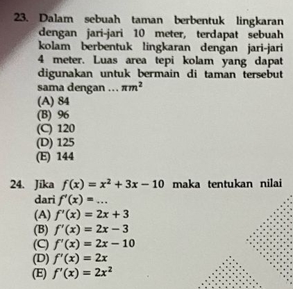 Dalam sebuah taman berbentuk lingkaran
dengan jari-jari 10 meter, terdapat sebuah
kolam berbentuk lingkaran dengan jari-jari
4 meter. Luas area tepi kolam yang dapat
digunakan untuk bermain di taman tersebut
sama dengan .. π m^2
(A) 84
(B) 96
(C) 120
(D) 125
(E) 144
24. Jika f(x)=x^2+3x-10 maka tentukan nilai
dari f'(x)=...
(A) f'(x)=2x+3
(B) f'(x)=2x-3
(C) f'(x)=2x-10
(D) f'(x)=2x
(E) f'(x)=2x^2