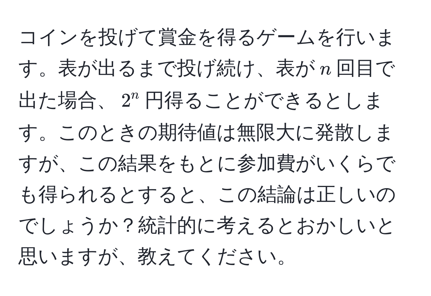 コインを投げて賞金を得るゲームを行います。表が出るまで投げ続け、表が$n$回目で出た場合、$2^n$円得ることができるとします。このときの期待値は無限大に発散しますが、この結果をもとに参加費がいくらでも得られるとすると、この結論は正しいのでしょうか？統計的に考えるとおかしいと思いますが、教えてください。