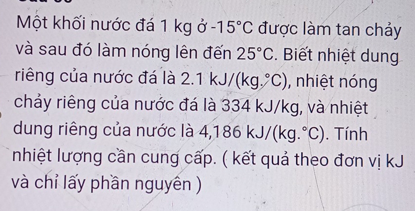 Một khối nước đá 1 kg ở -15°C được làm tan chảy 
và sau đó làm nóng lên đến 25°C. Biết nhiệt dung 
riêng của nước đá là 2.1 k. J/(kg.^circ C) , nhiệt nóng 
chảy riêng của nước đá là 334 kJ/kg, và nhiệt 
dung riêng của nước là 4,1 86kJ/(kg.^circ C). Tính 
nhiệt lượng cần cung cấp. ( kết quả theo đơn vị kJ 
và chỉ lấy phần nguyên )