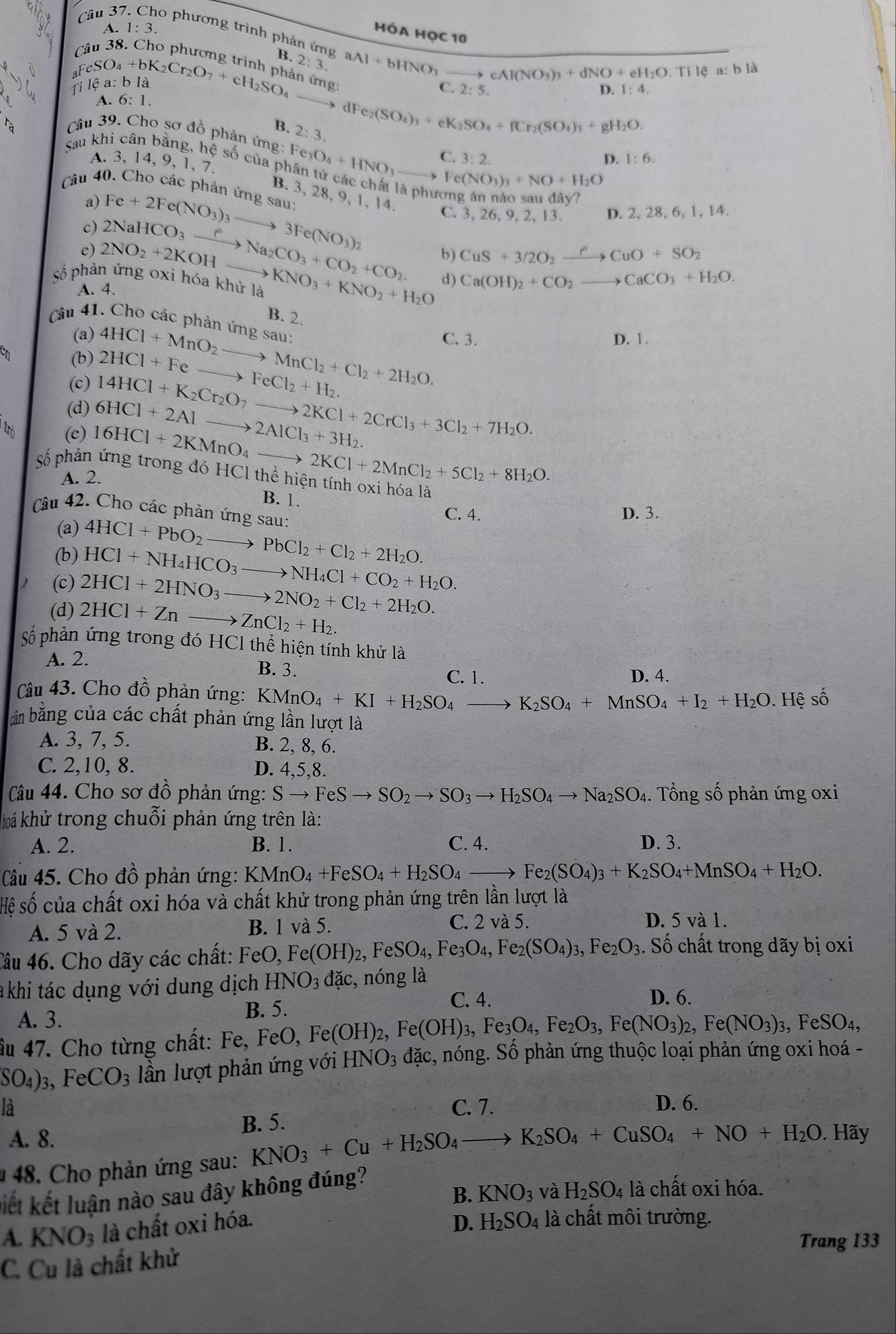 A. 1:3.
Câu 37 o phương trình phản ứng 
hóa học 10
â u B.
_3FeSO_4+bK_2Cr_2O_7+cH_2SO_4 2:3. aAl+bHNO_3
cAl(NO_3)_3+dNO+eH_2O.Tilea:bl a
1 ilhat ea:
in ứng:
C. 2:5. D. 1:4.
A. 6:1.
d Fe_2(SO_4)_3+eK_2SO_4+fCr_2(SO_4)_3+gH_2O.
ca
B. 2:3.
Câu 39. Cho sơ đồ phản ứng: Fe_3O_4+HNO_3 C. 3:2.
A. 3, 14, 9, 1, 7.
D. 1:6.
Sau khi cân bằng, hệ số của phân tử các chất là phương án nào auday?
Fe(NO_3)_3+NO+H_2O
Câu 40. Cho các phản ứng sau
B. 3, 28, 9, 1, 14.
a)
c) Fe+2Fe(NO_3)_3to 3Fe(NO_3)_2 D. 2, 28, 6, 1, 14.
e) 2NaHCO_3xrightarrow f°Na_2CO_3+CO_2+CO_2.
C. 3,26, 9.2.13.
số phản ứng oxi hóa khử là 2NO_2+2KOHto KNO_3+KNO_2+H_2O
CuS+3/2O_2xrightarrow PCuO+SO_2
A. 4.
d) Ca(OH)_2+CO_2to CaCO_3+H_2O.
B. 2.
Câu 41. Cho các phản ứng sau:
(a) D. 1.
(b) 4HCl+MnO_2to MnCl_2+Cl_2+2H_2O. C. 3.
(c) 2HCl+Feto FeCl_2+H_2.
14HCl+K_2Cr_2O_7to 2KCl+2CrCl_3+3Cl_2+7H_2O.
(d) 6HCl+2Alto 2AlCl_3+3H_2.
(e) 16HCl+2KMnO_4_  to 2KCl+2MnCl_2+5Cl_2+8H_2O.
Số phản ứng trong đó H HCl l thể hiện tính oxi hóa là
A. 2.
B. 1.
Câu 42. Cho các phản ứng sau:
C. 4. D. 3.
(a)
(b) 4HCl+PbO_2to PbCl_2+Cl_2+2H_2O.
HCl+NH_4HCO_3to NH_4Cl+CO_2+H_2O.
(c) 2HCl+2HNO_3to 2NO_2+Cl_2+2H_2O.
(d) 2HCl+Znto ZnCl_2+H_2.
số phản ứng trong đó HCl thể hiện tính khử là
A. 2.
B. 3.
C. 1. D. 4.
Câu 43. Cho đồ phản ứng: KMnO_4+KI+H_2SO_4to K_2SO_4+MnSO_4+I_2+H_2O.Hhat e Swidehat C
bản bằng của các chất phản ứng lần lượt là
A. 3, 7, 5. B. 2, 8, 6.
C. 2,10, 8. D. 4,5,8.
Câu 44. Cho sơ đồ phản ứng: Sto FeSto SO_2to SO_3to H_2SO_4to Na_2SO_4 4. Tổng số phản ứng oxi
khá khử trong chuỗi phản ứng trên là:
A. 2. B. 1. C. 4. D. 3.
Câu 45. Cho đồ phản ứng: KMnO_4+FeSO_4+H_2SO_4to Fe_2(SO_4)_3+K_2SO_4+MnSO_4+H_2O.
Hệ số của chất oxi hóa và chất khử trong phản ứng trên lần lượt là
C. 2 và 5.
A. 5 và 2. B. 1 và 5. D. 5 và 1.
Tầu 46. Cho dãy các chất: FeO, k (OH)_2,FeSO_4,Fe_3O_4, Fe_2(SO_4)_3,Fe_2O_3. Số chất trong dãy bị oxi
khi tác dụng với dung dịch HNO_3 dac :, nóng là
B. 5.
C. 4. D. 6.
A. 3.
Âu 47. Cho từng chất: Fe, Fe FeO,Fe(OH)_2,Fe(OH)_3,Fe_3O_4,Fe_2O_3,Fe(NO_3)_2,Fe(NO_3)_3,FeSO_4,
SO_4)_3, FeCO_3 lần lượt phản ứng với HNO_3 dac , nóng. Số phản ứng thuộc loại phản ứng oxi hoá -
là C. 7. D. 6.
B. 5.
A. 8.
1 48. Cho phản ứng sau: KNO_3+Cu+H_2SO_4to K_2SO_4+CuSO_4+NO+H_2O.. Hãy
kiết kết luận nào sau đây không đúng?
B. KNO_3 và H_2SO_4 là chất oxi hóa.
A. KNO_3 là chất oxi hóa. D. H_2SO_4 là chất môi trường.
Trang 133
C. Cu là chất khử