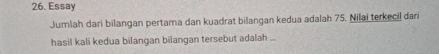 Essay 
Jumlah dari bilangan pertama dan kuadrat bilangan kedua adalah 75. Nilai terkecil dari 
hasil kali kedua bilangan bilangan tersebut adalah ...