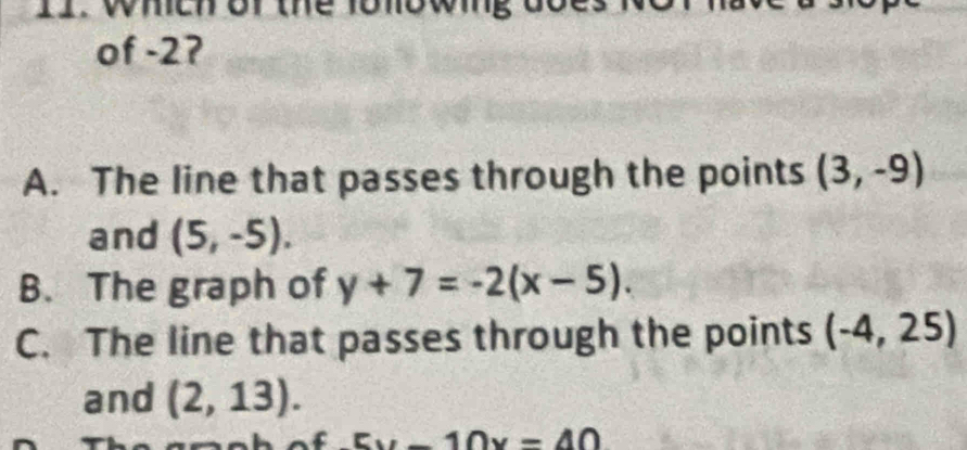 wheh or the fonowing
of -2?
A. The line that passes through the points (3,-9)
and (5,-5).
B. The graph of y+7=-2(x-5).
C. The line that passes through the points (-4,25)
and (2,13).
5x-10x=40