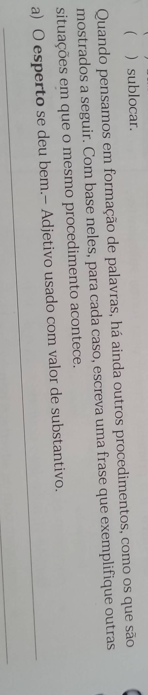  ) sublocar. 
Quando pensamos em formação de palavras, há ainda outros procedimentos, como os que são 
mostrados a seguir. Com base neles, para cada caso, escreva uma frase que exemplifique outras 
situações em que o mesmo procedimento acontece. 
_ 
a) O esperto se deu bem.- Adjetivo usado com valor de substantivo. 
_