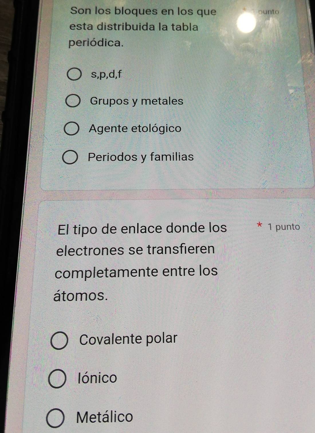 Son los bloques en los que punto
esta distribuida la tabla
periódica.
s, p, d,f
Grupos y metales
Agente etológico
Periodos y familias
El tipo de enlace donde los * 1 punto
electrones se transfieren
completamente entre los
átomos.
Covalente polar
Iónico
Metálico