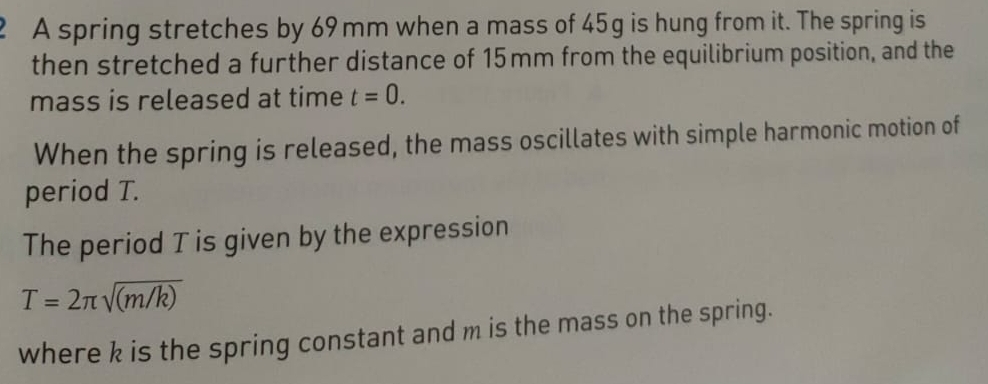 A spring stretches by 69 mm when a mass of 45g is hung from it. The spring is 
then stretched a further distance of 15mm from the equilibrium position, and the 
mass is released at time t=0. 
When the spring is released, the mass oscillates with simple harmonic motion of 
period T. 
The period T is given by the expression
T=2π sqrt((m/k))
where k is the spring constant and m is the mass on the spring.