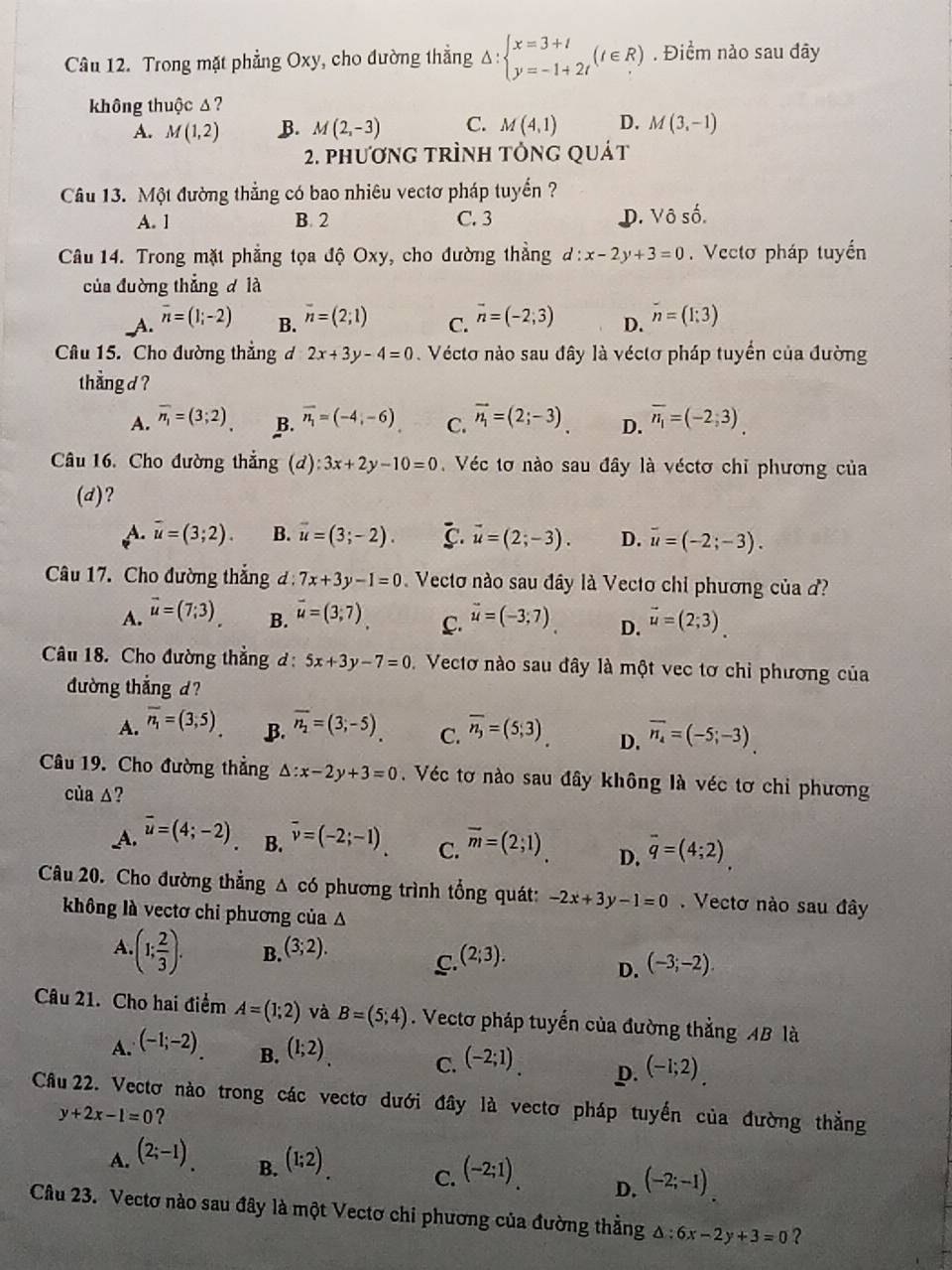 Trong mặt phẳng Oxy, cho đường thẳng Delta :beginarrayl x=3+t y=-1+2tendarray. (t∈ R). Điểm nào sau đây
không thuộc Δ?
A. M(1,2) B. M(2,-3) C. M(4,1) D. M(3,-1)
2. phương trình tỏng quát
Câu 13. Một đường thẳng có bao nhiêu vectơ pháp tuyển ?
A. 1 B. 2 C. 3 D. Vô số.
Câu 14. Trong mặt phẳng tọa độ Oxy, cho đường thẳng d:x-2y+3=0.Vectơ pháp tuyến
của đường thẳng d là
A. overline n=(1;-2) B. overline n=(2;1) C. vector n=(-2,3) D. n=(1:3)
Câu 15. Cho đường thẳng d 2x+3y-4=0 Vécto nào sau đây là véctơ pháp tuyển của đường
thẳng d?
A. overline n_1=(3;2) B. overline n_1=(-4,-6) C. vector n_1=(2;-3). D. overline n_1=(-2,3)
Câu 16. Cho đường thắng (d):3x+2y-10=0 Véc tơ nào sau đây là véctơ chỉ phương của
(d)?
A. overline u=(3;2). B. vector u=(3;-2). C. vector u=(2;-3). D. vector u=(-2;-3).
Câu 17. Cho đường thắng đ: 7x+3y-1=0 Vecto nào sau đây là Vecto chỉ phương của ?
A. vector u=(7;3) B. vector u=(3;7) C. vector u=(-3;7) D. vector u=(2;3).
Câu 18. Cho đường thẳng đ: 5x+3y-7=0 Vectơ nào sau đây là một vec tơ chỉ phương của
đường thắng d?
A. overline n_1=(3,5) B. overline n_2=(3;-5). C. overline n_3=(5,3) D. overline n_4=(-5;-3).
Câu 19. Cho đường thẳng △ :x-2y+3=0. Véc tơ nào sau đây không là véc tơ chỉ phương
của ∆?
A. vector u=(4;-2) B. overline v=(-2;-1). C. vector m=(2;1) D. overline q=(4;2)
Câu 20. Cho đường thẳng Δ có phương trình tổng quát: -2x+3y-1=0. Vectơ nào sau đây
không là vectơ chỉ phương của A
A.(1; 2/3 ). B. (3;2). (2;3).
C.
D. (-3;-2).
Câu 21. Cho hai điểm A=(1;2) và B=(5;4). Vectơ pháp tuyến của đường thẳng AB là
A. (-1;-2). B. (1;2). C. (-2;1). p. (-1;2).
Cầu 22. Vectơ nào trong các vectơ dưới đây là vectơ pháp tuyến của đường thẳng
y+2x-1=0 ?
B.
A. (2;-1). (1;2) C. (-2;1). D. (-2;-1).
Câu 23. Vectơ nào sau đây là một Vectơ chi phương của đường thẳng Δ : :6x-2y+3=0 ?