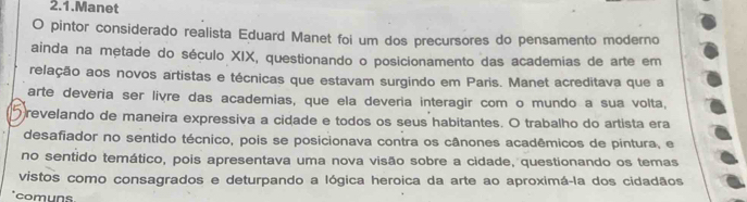 2.1.Manet 
O pintor considerado realista Eduard Manet foi um dos precursores do pensamento moderno 
ainda na metade do século XIX, questionando o posicionamento das academias de arte em 
relação aos novos artistas e técnicas que estavam surgindo em Paris. Manet acreditava que a 
arte deveria ser livre das academias, que ela deveria interagir com o mundo a sua volta, 
revelando de maneira expressiva a cidade e todos os seus habitantes. O trabalho do artista era 
desafiador no sentido técnico, pois se posicionava contra os cânones acadêmicos de pintura, e 
no sentido temático, pois apresentava uma nova visão sobre a cidade, questionando os temas 
vistos como consagrados e deturpando a lógica heroica da arte ao aproximá-la dos cidadãos 
comuns