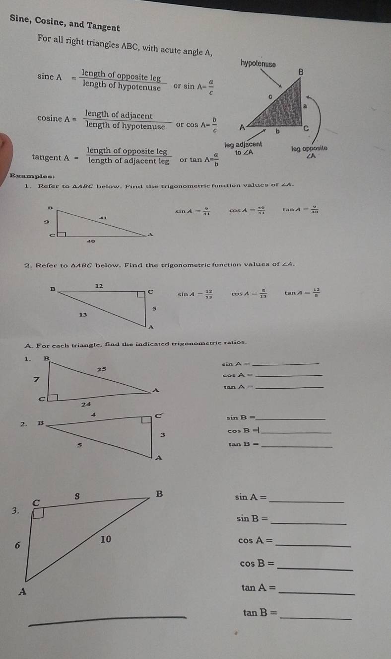 Sine, Cosine, and Tangent 
For all right triangles ABC, with acute angle A, 
hypotenuse
sin eA= lengthofoppositeleg/lengthofhypotenuse  or sin A= a/c 
cosine A= lengthofadjacent/lengthofhypotenuse  or cos A= b/c 
leg adjacent 
tangent A= lengthofoppositeleg/lengthofadjacentleg  or tan A= a/b  t ∠ A leg opposite 
Examples: 
1. Refer to △ ABC below. Find the trigonometric function values of∠ A.
sin A= 9/41  cos A= 40/41  tan A= 9/40 
2. Refer to △ ABC below. Find the trigonometric function values of ∠ A.
sin A= 12/13  cos A= 5/13  tan A= 12/5 
A. For each triangle, find the indicated trigonometric ratios.
sin A=
_
cos A= _
tan A=
_ 
_ sin B=
2-
cos B= _ 
_ tan B=
_ sin A=
sin B= _ 
_ cos A=
cos B= _ 
_
tan A=
_ 
_ tan B=