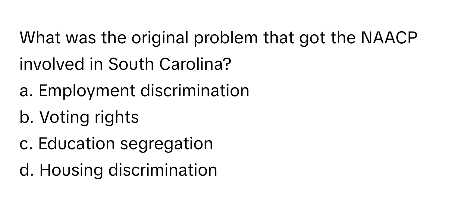 What was the original problem that got the NAACP involved in South Carolina?

a. Employment discrimination 
b. Voting rights 
c. Education segregation 
d. Housing discrimination