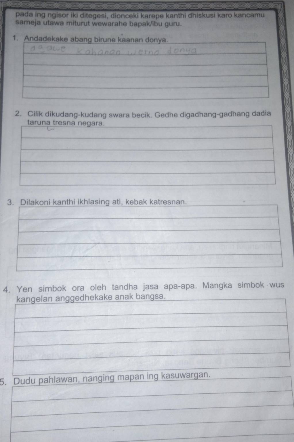 pada ing ngisor iki ditegesi, dionceki karepe kanthi dhiskusi karo kancamu 
sameja utawa miturut wewarahe bapak/ibu guru. 
2. Cilik dikudang-kudang swara becik. Gedhe digadhang-gadhang dadia 
3. Dilakoni kanthi ikhlasing ati, kebak katresnan. 
4. Yen simbok ora oleh tandha jasa apa-apa. Mangka simbok wus 
kangelan anggedhekake anak bangsa. 
5. Dudu pahlawan, nanging mapan ing kasuwargan.