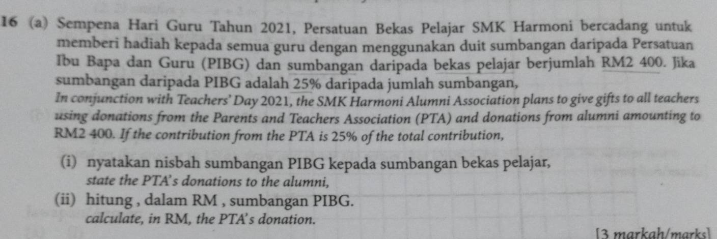 16 (a) Sempena Hari Guru Tahun 2021, Persatuan Bekas Pelajar SMK Harmoni bercadang untuk 
memberi hadiah kepada semua guru dengan menggunakan duit sumbangan daripada Persatuan 
Ibu Bapa dan Guru (PIBG) dan sumbangan daripada bekas pelajar berjumlah RM2 400. Jika 
sumbangan daripada PIBG adalah 25% daripada jumlah sumbangan, 
In conjunction with Teachers’ Day 2021, the SMK Harmoni Alumni Association plans to give gifts to all teachers 
using donations from the Parents and Teachers Association (PTA) and donations from alumni amounting to
RM2 400. If the contribution from the PTA is 25% of the total contribution, 
(i) nyatakan nisbah sumbangan PIBG kepada sumbangan bekas pelajar, 
state the PTA’s donations to the alumni, 
(ii) hitung , dalam RM , sumbangan PIBG. 
calculate, in RM, the PTA’s donation. 
[3 markah/marks]