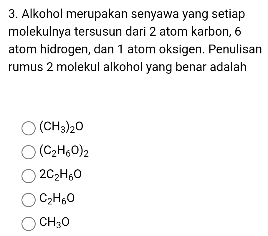 Alkohol merupakan senyawa yang setiap
molekulnya tersusun dari 2 atom karbon, 6
atom hidrogen, dan 1 atom oksigen. Penulisan
rumus 2 molekul alkohol yang benar adalah
(CH_3)_2O
(C_2H_6O)_2
2C_2H_6O
C_2H_6O
CH_3O