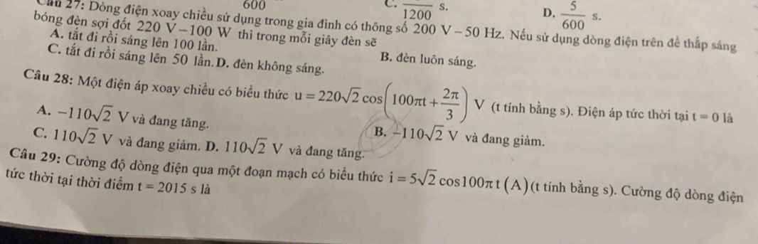 600 C. overline 1200s.
D.  5/600 s. 
ău 27: Dòng điện xoay chiều sử dụng trong gia đình có thông số 200 V - 50 Hz. Nếu sử dụng dòng điện trên để thấp sáng
bóng đèn sợi đốt 220 V-100 W thì trong mỗi giây đèn sẽ
A. tắt đi rồi sáng lên 100 lần. B. đèn luôn sáng.
C. tắt đi rồi sáng lên 50 lần.D. đèn không sáng.
Câu 28: Một điện áp xoay chiều có biểu thức u=220sqrt(2)cos (100π t+ 2π /3 ) V (t tính bằng s). Điện áp tức thời tại t=0 là
A. -110sqrt(2)V và đang tăng. và đang giảm.
B. -110sqrt(2)V
C. 110sqrt(2)V và đang giảm. D. 110sqrt(2)V và đang tăng.
Câu 29: Cường độ dòng điện qua một đoạn mạch có biểu thức i=5sqrt(2)cos 100π t (A)(t tính bằng s). Cường độ dòng điện
tức thời tại thời điểm t=2015s là