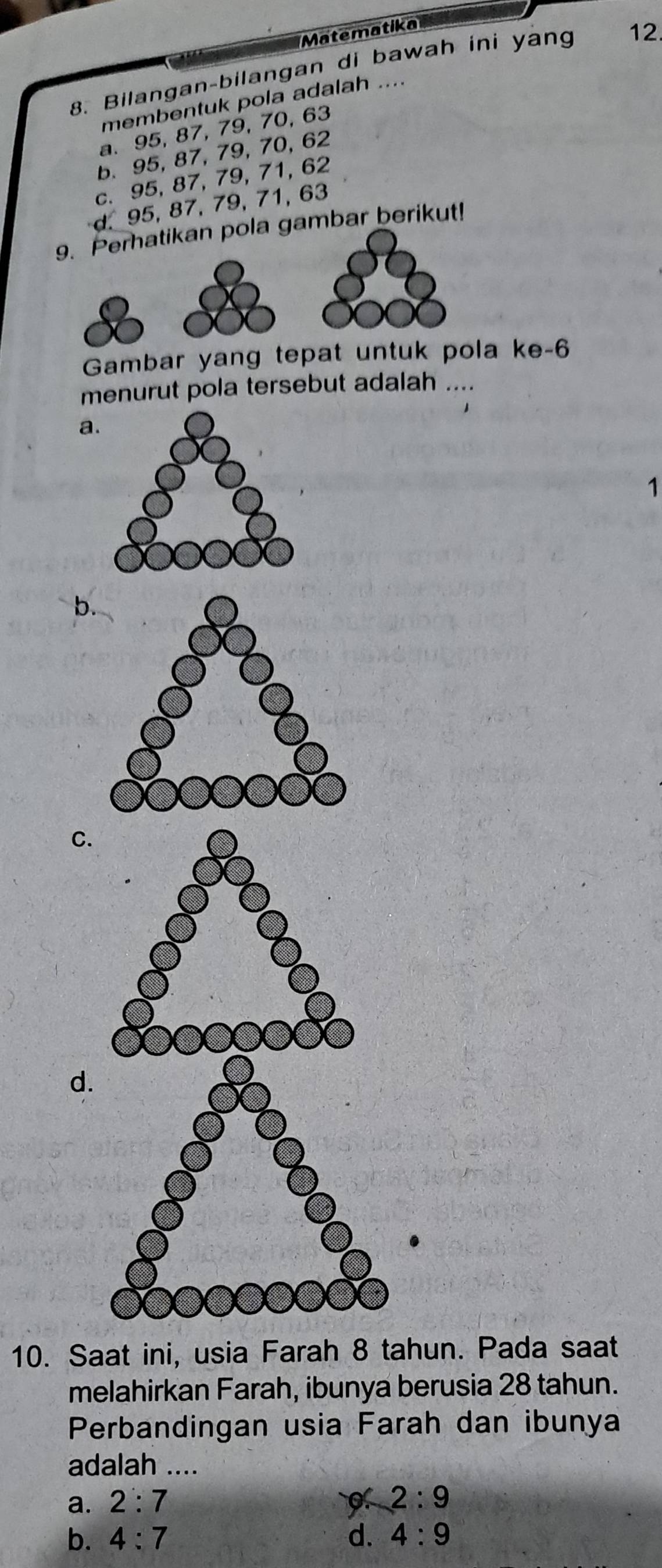 Matematika
8. Bilangan-bilangan di bawah ini yang 12
membentuk pola adalah ....
a. 95, 87, 79, 70, 63
b. 95, 87, 79, 70, 62
c. 95, 87, 79, 71, 62
d. 95, 87, 79, 71, 63
9. Perhatikan pola gambar berikut!
Gambar yang tepat untuk pola ke- 6
menurut pola tersebut adalah ....
a
1
C.
d
10. Saat ini, usia Farah 8 tahun. Pada saat
melahirkan Farah, ibunya berusia 28 tahun.
Perbandingan usia Farah dan ibunya
adalah ....
a. 2:7 2:9
b. 4:7 d. 4:9