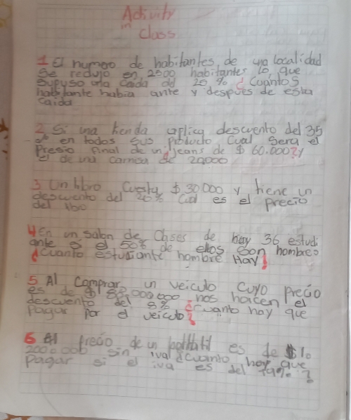 Acivity 
class 
Is rumoo de habitanles, de wna localidad 
Se redulo on 2000 habitantes to gue 
eupyso oa caida old 20 % o d CuantoS 
halblante habia anre y despoes de esta 
caida 
2 Si ma kenda apling descvento del 35
o en todos gus pibtuco Cual Serg e 
Presio final de in 
e de wecams deardode 4 60. 0002y
3 On blro Cuesty $ 30000 y fiene un 
deswento de 20% Cd es el precic 
del No 
Hen in saln de Clases de hay 36 estud 
anle 8 e 508 de elos oon hombres 
dcuanto estuciant hombre Hav 
5 Al Comprate oun veicu Curo preao 
es do go 188,000600 has hoicen e 
descvento del 8% Cruant hay gue 
Pagor por d veicuo? 
5 E preao de in belthl es de1.
2000006 on ival canto hoy gue 
pagar si e iva es de f9g?