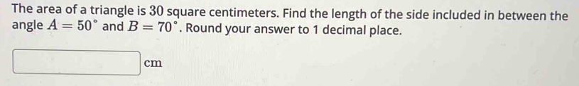 The area of a triangle is 30 square centimeters. Find the length of the side included in between the 
angle A=50° and B=70°. Round your answer to 1 decimal place.
□ cm