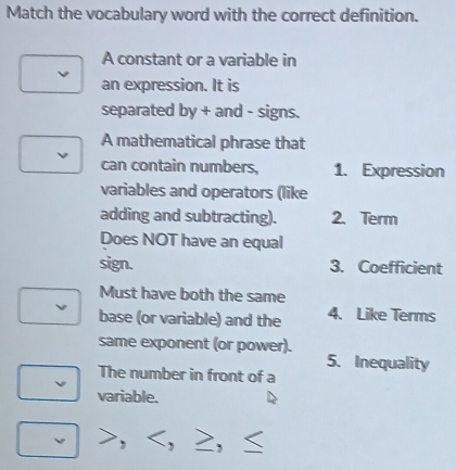 Match the vocabulary word with the correct definition. 
A constant or a variable in 
an expression. It is 
separated by + and - signs. 
A mathematical phrase that 
can contain numbers, 1. Expression 
variables and operators (like 
adding and subtracting). 2. Term 
Does NOT have an equal 
sign. 3. Coefficient 
Must have both the same 
base (or variable) and the 4. Like Terms 
same exponent (or power). 
5. Inequality 
The number in front of a 
variable.
≥,