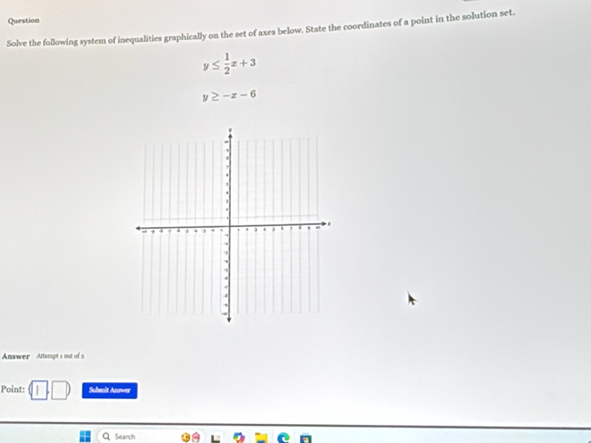 Question
Solve the following system of inequalities graphically on the set of axes below. State the coordinates of a point in the solution set.
y≤  1/2 x+3
y≥ -x-6
Answer Attempt 1 out of 2
Point: Submit Answer
Q Search