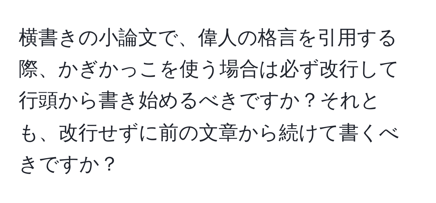 横書きの小論文で、偉人の格言を引用する際、かぎかっこを使う場合は必ず改行して行頭から書き始めるべきですか？それとも、改行せずに前の文章から続けて書くべきですか？