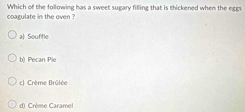 Which of the following has a sweet sugary filling that is thickened when the eggs
coagulate in the oven ?
a) Souffle
b) Pecan Pie
c) Crème Brûlée
d) Crème Caramel