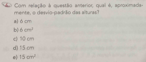 Com relação à questão anterior, qual é, aproximada-
mente, o desvio-padrão das alturas?
a) 6 cm
b) 6cm^2
c) 10 cm
d) 15 cm
e) 15cm^2