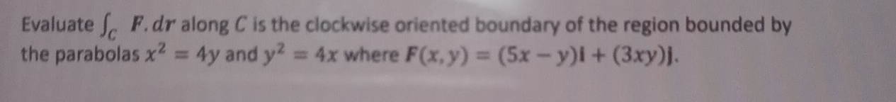 Evaluate ∈t _CF dr along C is the clockwise oriented boundary of the region bounded by 
the parabolas x^2=4y and y^2=4x where F(x,y)=(5x-y)i+(3xy)j.