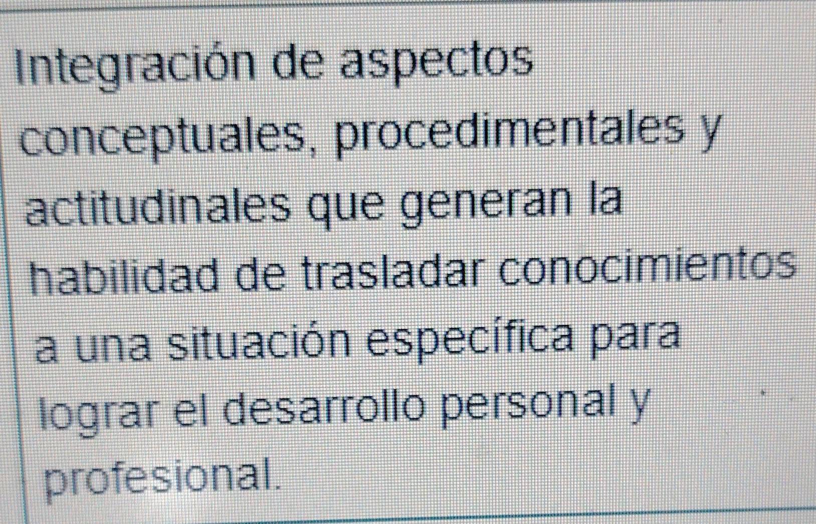 Integración de aspectos 
conceptuales, procedimentales y 
actitudinales que generan la 
habilidad de trasladar conocimientos 
a una situación específica para 
lograr el desarrollo personal y 
profesional.