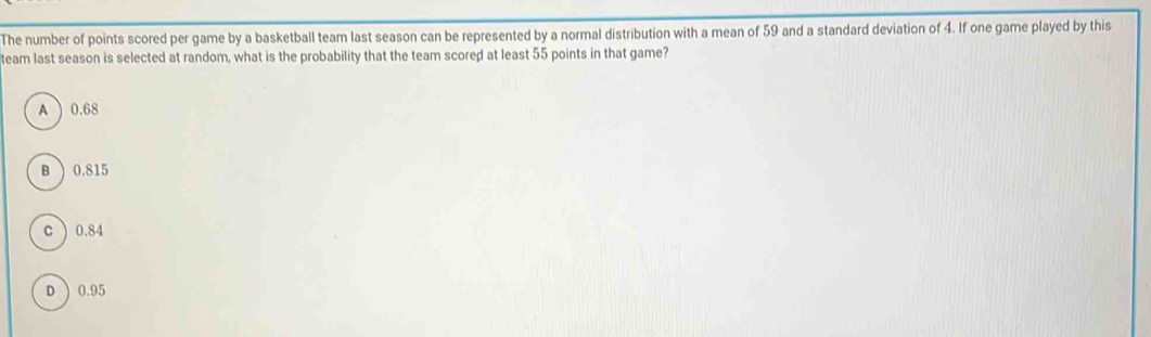 The number of points scored per game by a basketball team last season can be represented by a normal distribution with a mean of 59 and a standard deviation of 4. If one game played by this
team last season is selected at random, what is the probability that the team scored at least 55 points in that game?
A 0.68
B ) 0.815
c ) 0.84
D  0.95