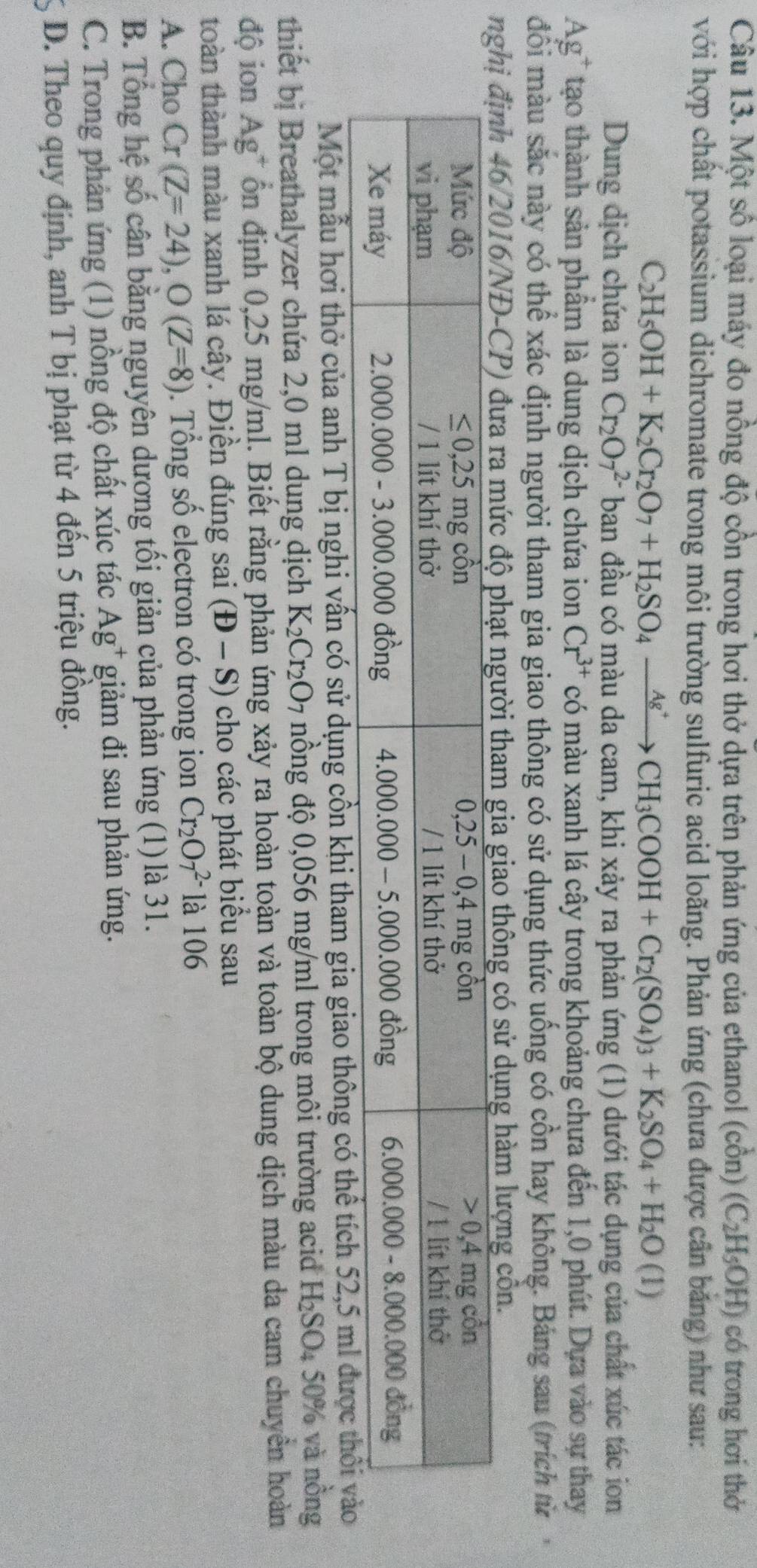 Một số loại máy đo nồng độ cồn trong hơi thở dựa trên phản ứng của ethanol (cồn) (C_2H_5OH) có trong hơi thở
với hợp chất potassium dichromate trong môi trường sulfuric acid loãng. Phản ứng (chưa được cần băng) như sau:
C_2H_5OH+K_2Cr_2O_7+H_2SO_4xrightarrow Ag^+CH_3COOH+Cr_2(SO_4)_3+K_2SO_4+H_2O(1)
Dung dịch chứa ion Cr_2O_7^((2-) ban đầu có màu da cam, khi xảy ra phản ứng (1) dưới tác dụng của chất xúc tác ion
Ag^+) tạo thành sản phẩm là dung dịch chứa ion Cr^(3+) có màu xanh lá cây trong khoảng chưa đến 1,0 phút. Dựa vào sự thay
đổi màu sắc này có thể xác định người tham gia giao thông có sử dụng thức uống có cồn hay không. Bảng sau (trích từ
o thông có sử dụng hàm lượng côn.
Một mẫu hơi thở của anh T bị nghi vấn có sử dụng cồn khi tham gia giao thông có thể tích 52,5 ml đư
thiết bị Breathalyzer chứa 2,0 ml dung dịch K_2Cr_2O_7 nồng độ 0,056 mg/ml trong môi trường aci H_2SO_4 50% và nồng
độ ion Ag^+ ồn định 0,25 mg/ml. Biết rằng phản ứng xảy ra hoàn toàn và toàn bộ dung dịch màu da cam chuyên hoàn
toàn thành màu xanh lá cây. Điền đúng sai (D-S) cho các phát biểu sau
A. Cho Cr (Z=24),O(Z=8). Tổng số electron có trong ion Cr_2O_7^((2-) là 106
B. Tổng hệ số cân bằng nguyên dương tối giản của phản ứng (1)là 31.
C. Trong phản ứng (1) nồng độ chất xúc tác Ag^+) giảm đi sau phản ứng.
D. Theo quy định, anh T bị phạt từ 4 đến 5 triệu đồng.