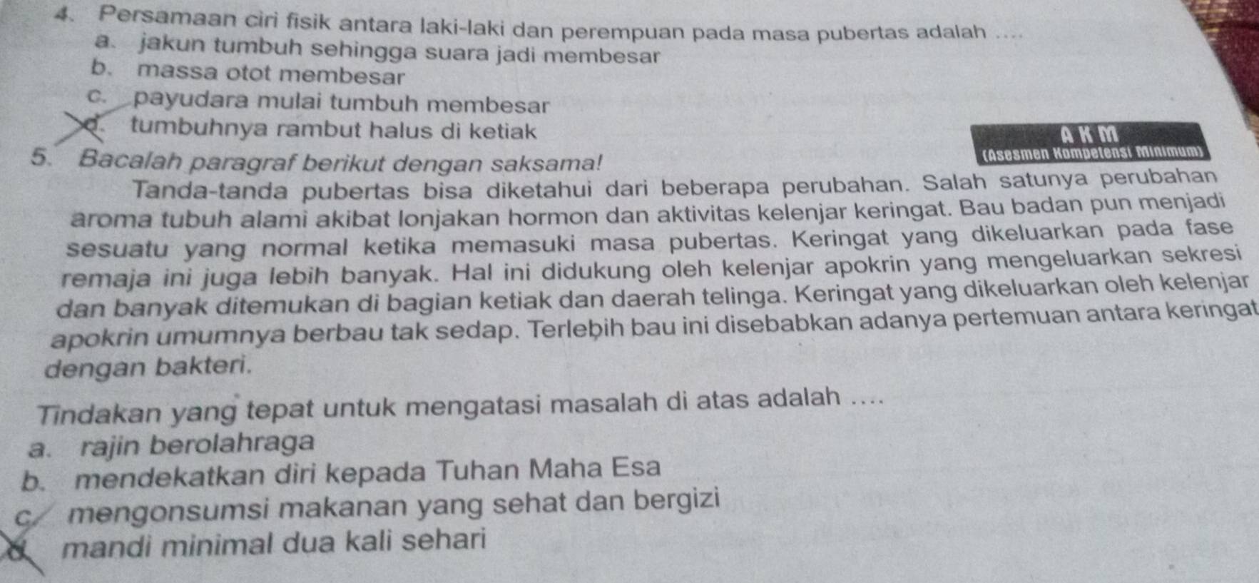 Persamaan ciri fisik antara laki-laki dan perempuan pada masa pubertas adalah ....
a. jakun tumbuh sehingga suara jadi membesar
b. massa otot membesar
c. payudara mulai tumbuh membesar
tumbuhnya rambut halus di ketiak 
AKM
5. Bacalah paragraf berikut dengan saksama! (Äsesmen Kompetensí Minimum)
Tanda-tanda pubertas bisa diketahui dari beberapa perubahan. Salah satunya perubahan
aroma tubuh alami akibat lonjakan hormon dan aktivitas kelenjar keringat. Bau badan pun menjadi
sesuatu yang normal ketika memasuki masa pubertas. Keringat yang dikeluarkan pada fase
remaja ini juga lebih banyak. Hal ini didukung oleh kelenjar apokrin yang mengeluarkan sekresi
dan banyak ditemukan di bagian ketiak dan daerah telinga. Keringat yang dikeluarkan oleh kelenjar
apokrin umumnya berbau tak sedap. Terlebih bau ini disebabkan adanya pertemuan antara keringat
dengan bakteri.
Tindakan yang tepat untuk mengatasi masalah di atas adalah ....
a. rajin berolahraga
b. mendekatkan diri kepada Tuhan Maha Esa
c mengonsumsi makanan yang sehat dan bergizi
mandi minimal dua kali sehari