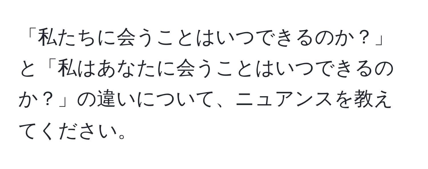 「私たちに会うことはいつできるのか？」と「私はあなたに会うことはいつできるのか？」の違いについて、ニュアンスを教えてください。