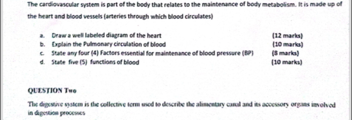 The cardiovascular system is part of the body that relates to the maintenance of body metabolism. It is made up of 
the heart and blood vessels (arteries through which blood circulates) 
a. Draw a well labeled diagram of the heart (12 marks) 
b. Explain the Pulmonary circulation of blood (10 marks) 
c. State any four (4) Factors essential for maintenance of blood pressure (BP) (8 marks) 
d. State five (5) functions of blood (10 marks) 
QUESTION Two 
The digestive system is the collective term used to describe the alimentary canal and its accessory organs involved 
in digestion processes