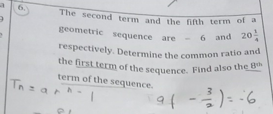 a 6. 
The second term and the fifth term of a 
geometric sequence are 6 and 20 1/4 
respectively. Determine the common ratio and 
the first term of the sequence. Find also the 8^(th)
term of the sequence.