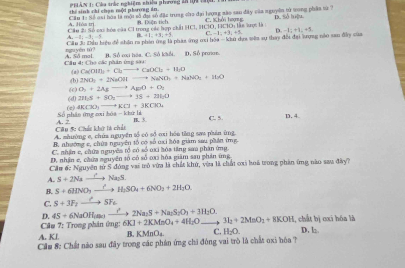 PHẢN I: Câu trắc nghiệm nhiêu phương ăn lựa chộn.
thí sinh chỉ chọn một phương án.
Câu || : Số oxi hóa là một số đại số đặc trưng cho đại lượng nào sau đây của nguyên tử trong phần tử ?
A. Hóa trị B. Diện tích. C. Khối lượng D. Số hiệu.
Câu 2: Số oxi hóa của Cl trong các hợp chất HCl, HClO, HClO₃ lần lượt là :
A. −1: −3 -5 B. +1;+3;+5. C. -1;+3;+5. D. −1; +1; +5.
Cầu 3: Dầu hiệu đề nhận ra phản ứng là phản ứng oxi hóa - khứ dựa trên sự thay đổi đại lượng nào sau đây của
nguyên tử?
A. Sô mol B. Số oxi hóa. C. Số khổi. D. Số proton.
Câu 4: Cho các phản ứng sau:
(3) Ca(OH)_2+Cl_2to CaOCl_2+H_2O
(b) 2NO_2+2NaOHto NaNO_3+NaNO_2+H_2O
(c) O_3+2Agto Ag_2O+O_2
(d) 2H_2S+SO_2to 3S+2H_2O
(e) 4KClO_3to KCl+3KClO_4
Số phản ứng oxi hóa - khứ là
A. 2. B. 3. C. 5. D. 4.
Câu 5: Chất khử là chất
A. nhường e, chứa nguyên tổ có số oxi hóa tăng sau phản ứng.
B. nhường e, chứa nguyên tổ có số oxi hóa giảm sau phản ứng.
C. nhận e, chứa nguyên tố có số oxi hóa tăng sau phản ứng.
D. nhận e, chứa nguyên tổ có số oxi hóa giảm sau phản ứng.
Cầu 6: Nguyên tử S đóng vai trò vừa là chất khử, vừa là chất oxi hoá trong phản ứng nào sau đây?
A. S+2Nato Na^2Na_2S.
B. S+6HNO_3xrightarrow t^(2S)H_2SO_4+6NO_2+2H_2O.
C. S+3F_2xrightarrow t^2SF_6.
D. 4S+6NaOH(ase)xrightarrow I^22Na_2S+Na_2S_2O_3+3H_2O.
Câu 7: Trong phản ứng: 6KI+2KMnO_4+4H_2Oto 3I_2+2MnO_2+8KOH , chất bị oxi hóa là
A. KI.
B. KMnO_4. C. H_2O.
D. l2.
Câu 8: Chất nào sau đây trong các phản ứng chi đóng vai trò là chất oxi hóa ?