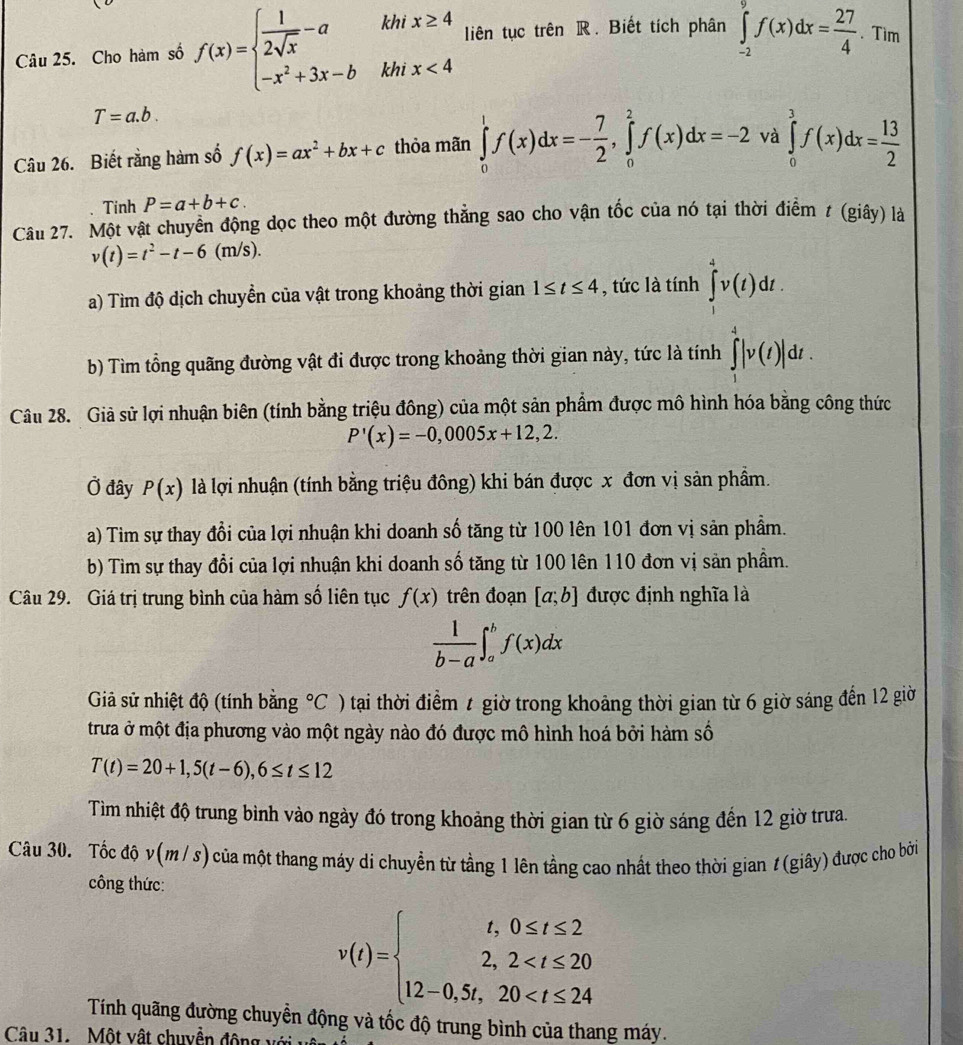 ' '
Câu 25. Cho hàm số f(x)=beginarrayl  1/2sqrt(x) -a -x^2+3x-bendarray. km beginarrayr x≥ 4 x<4endarray liên tục trên R. Biết tích phân ∈tlimits _(-2)^9f(x)dx= 27/4 .Tìm
khi
T=a.b.
Câu 26. Biết rằng hàm số f(x)=ax^2+bx+c thỏa mãn ∈tlimits _0^(1f(x)dx=-frac 7)2,∈tlimits _0^(2f(x)dx=-2 và ∈tlimits _0^3f(x)dx=frac 13)2
Tinh P=a+b+c.
Câu 27. Một vật chuyển động dọc theo một đường thẳng sao cho vận tốc của nó tại thời điểm t (giây) là
v(t)=t^2-t-6(m/s).
a) Tìm độ dịch chuyền của vật trong khoảng thời gian 1≤ t≤ 4 , tức là tính ∈tlimits _1^(4v(t)dt.
b) Tìm tổng quãng đường vật đi được trong khoảng thời gian này, tức là tính ∈tlimits _1^4|v(t)|dt.
Câu 28. Giả sử lợi nhuận biên (tính bằng triệu đông) của một sản phẩm được mô hình hóa bằng công thức
P'(x)=-0,0005x+12,2.
Ở đây P(x) là lợi nhuận (tính bằng triệu đông) khi bán được x đơn vị sản phẩm.
a) Tim sự thay đổi của lợi nhuận khi doanh số tăng từ 100 lên 101 đơn vị sản phẩm.
b) Tìm sự thay đổi của lợi nhuận khi doanh số tăng từ 100 lên 110 đơn vị sản phầm.
Câu 29. Giá trị trung bình của hàm số liên tục f(x) trên đoạn [a;b] được định nghĩa là
frac 1)b-a∈t _a^(bf(x)dx
Giả sử nhiệt độ (tính bằng ^circ)C ) tại thời điểm t giờ trong khoảng thời gian từ 6 giờ sáng đến 12 giờ
trưa ở một địa phương vào một ngày nào đó được mô hình hoá bởi hàm số
T(t)=20+1,5(t-6),6≤ t≤ 12
Tìm nhiệt độ trung bình vào ngày đó trong khoảng thời gian từ 6 giờ sáng đến 12 giờ trưa.
Câu 30. Tốc độ v(m / s) của một thang máy di chuyền từ tầng 1 lên tầng cao nhất theo thời gian 1 (giây) được cho bởi
công thức:
v(t)=beginarrayl t,0≤ t≤ 2 2,2
Tính quãng đường chuyển động và tốc độ trung bình của thang máy.
Câu 31. Một vật chuyền động với