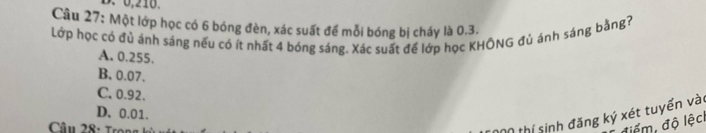 0,210.
Câu 27: Một lớp học có 6 bóng đèn, xác suất để mỗi bóng bị cháy là 0.3.
Lớp học có đủ ánh sáng nếu có ít nhất 4 bóng sáng. Xác suất để lớp học KHÔNG đủ ánh sáng bằng?
A. 0.255.
B. 0.07.
C. 0.92.
D. 0.01.
thí sinh đăng ký xét tuyển vài
điểm, độ lệc