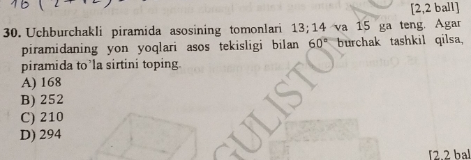 [2,2 ball]
30. Uchburchakli piramida asosining tomonlari 13; 14 va 15 ga teng. Agar
piramidaning yon yoqlari asos tekisligi bilan 60° burchak tashkil qilsa,
piramida to’la sirtini toping.
A) 168
B) 252
C) 210
D) 294
2.2 bal