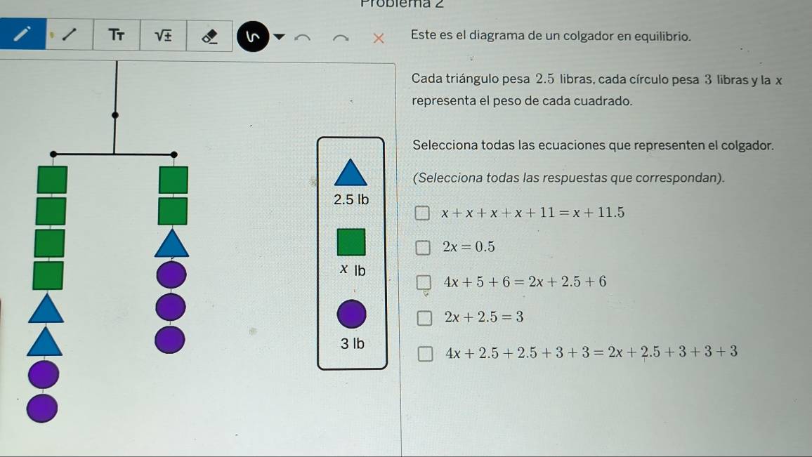 Problema 2
Tr sqrt(± ) ^ Este es el diagrama de un colgador en equilibrio.
Cada triángulo pesa 2.5 libras, cada círculo pesa 3 libras y la x
representa el peso de cada cuadrado.
Selecciona todas las ecuaciones que representen el colgador.
(Selecciona todas las respuestas que correspondan).
2.5 lb
x+x+x+x+11=x+11.5
2x=0.5
xlb
4x+5+6=2x+2.5+6
2x+2.5=3
3 lb
4x+2.5+2.5+3+3=2x+2.5+3+3+3