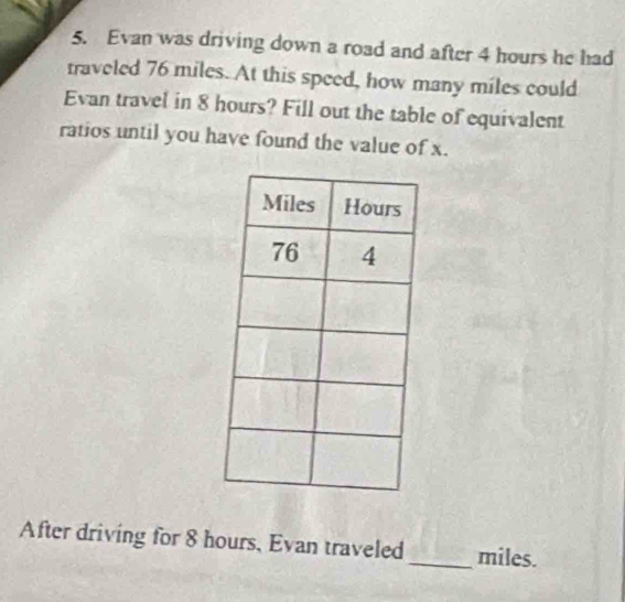 Evan was driving down a road and after 4 hours he had 
traveled 76 miles. At this speed, how many miles could 
Evan travel in 8 hours? Fill out the table of equivalent 
ratios until you have found the value of x. 
After driving for 8 hours, Evan traveled_ miles.