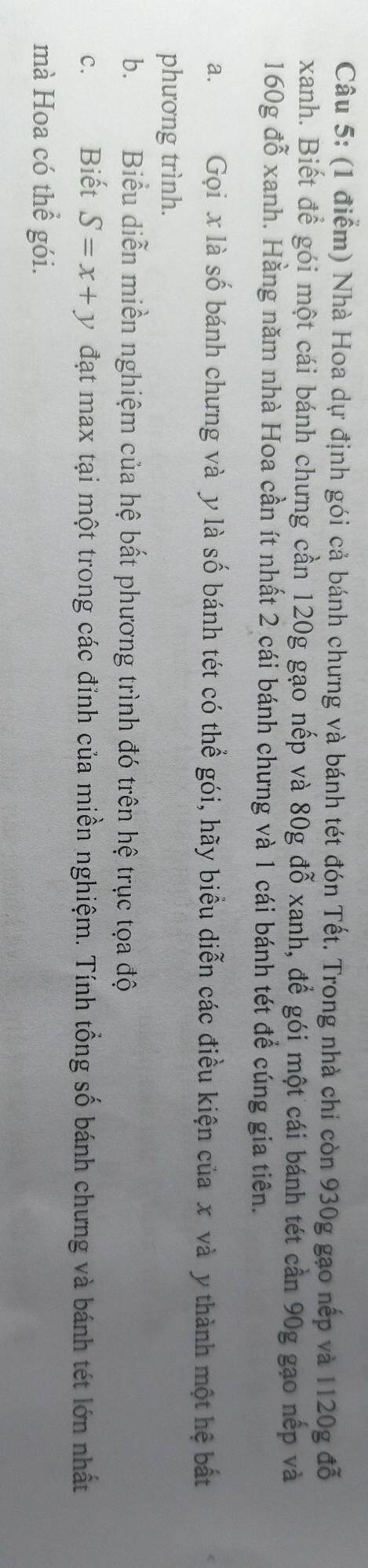Nhà Hoa dự định gói cả bánh chưng và bánh tét đón Tết. Trong nhà chỉ còn 930g gạo nếp và 1120g đỗ 
xanh. Biết để gói một cái bánh chưng cần 120g gạo nếp và 80g đỗ xanh, để gói một cái bánh tét cần 90g gạo nếp và
160g đỗ xanh. Hằng năm nhà Hoa cần ít nhất 2 cái bánh chưng và 1 cái bánh tét để cúng gia tiên. 
a. Gọi x là số bánh chưng và y là số bánh tét có thể gói, hãy biểu diễn các điều kiện của x và y thành một hệ bất 
phương trình. 
b. Biểu diễn miền nghiệm của hệ bất phương trình đó trên hệ trục tọa độ 
C. Biết S=x+y đạt max tại một trong các đỉnh của miền nghiệm. Tính tổng số bánh chưng và bánh tét lớn nhất 
mà Hoa có thể gói.