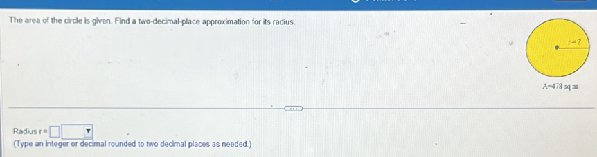 The area of the circle is given. Find a two-decimal-place approximation for its radius.
A=478 sq m
Radius r=□ □
(Type an integer or decimal rounded to two decimal places as needed.)