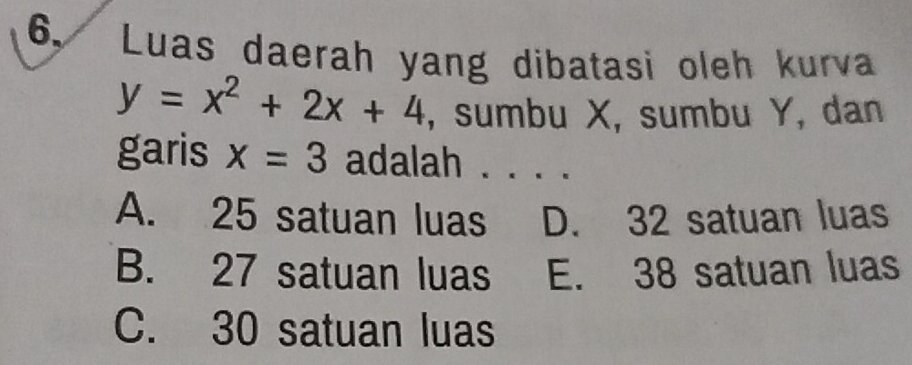 6, Luas daerah yang dibatasi oleh kurva
y=x^2+2x+4 , sumbu X, sumbu Y, dan
garis x=3 adalah . . . .
A. 25 satuan luas D. 32 satuan luas
B. 27 satuan luas E. 38 satuan luas
C. 30 satuan luas