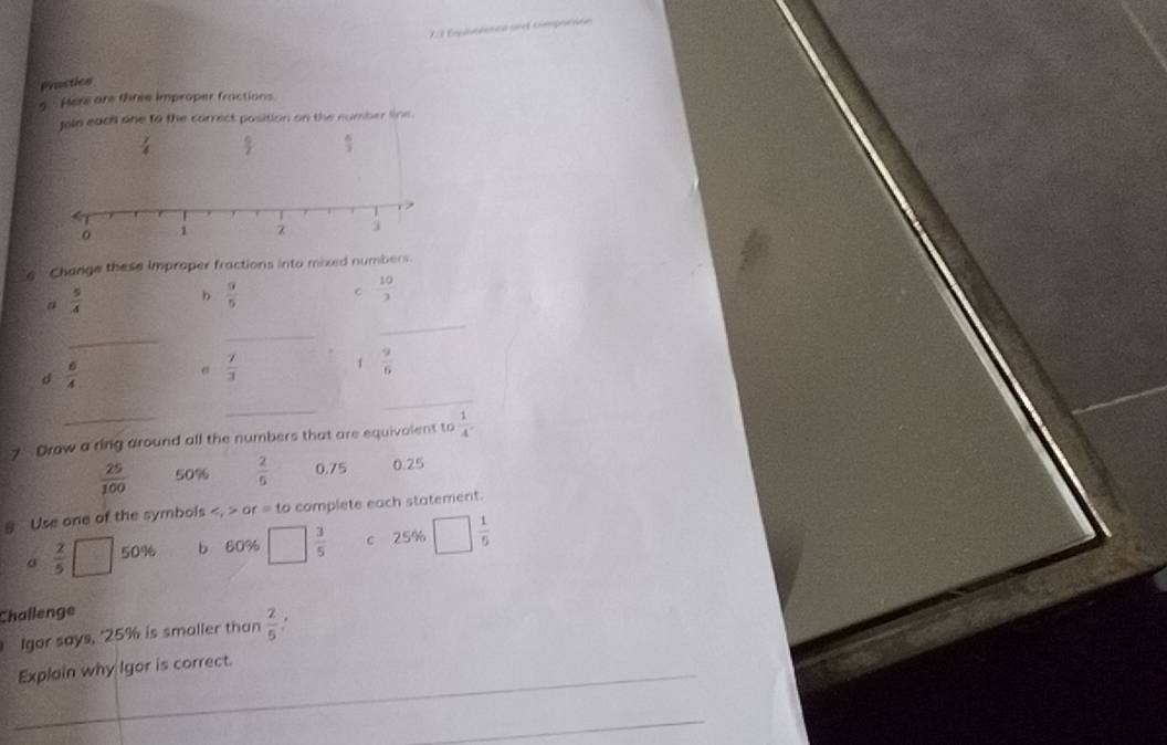 Eqaptnca se cimprción 
Prostice 
5 Here are three improper fractions 
Join each one to the carrect position on the number line.
 7/4   c/7   6/3 
e Change these improper fractions into mixed numbers.
 5/4 
b  3/5  C  10/3 
_ 
_ 
_
 6/4 
e  7/3 
f  9/6 
_ 
_ 
7 Draw a ring around all the numbers that are equivalent to  1/4 .
 25/100  50%  2/5  0.75 0.25
8 Use one of the symbols 0 r.= to complete each statement.
σ  2/5 [ 50% b 60% □  3/5  c 25% □  1/5 
Challenge 
Igor says, ' 25% is smoller than  2/5 . 
_Explain why Igor is correct. 
_